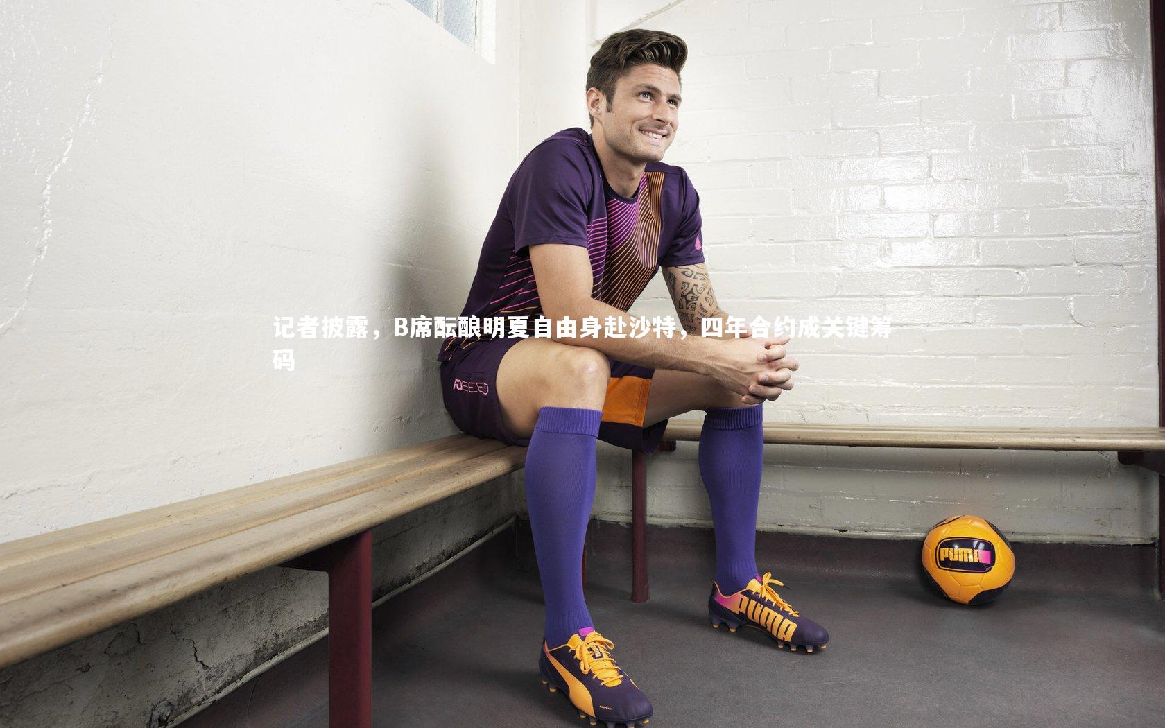 记者披露，B席酝酿明夏自由身赴沙特，四年合约成关键筹码