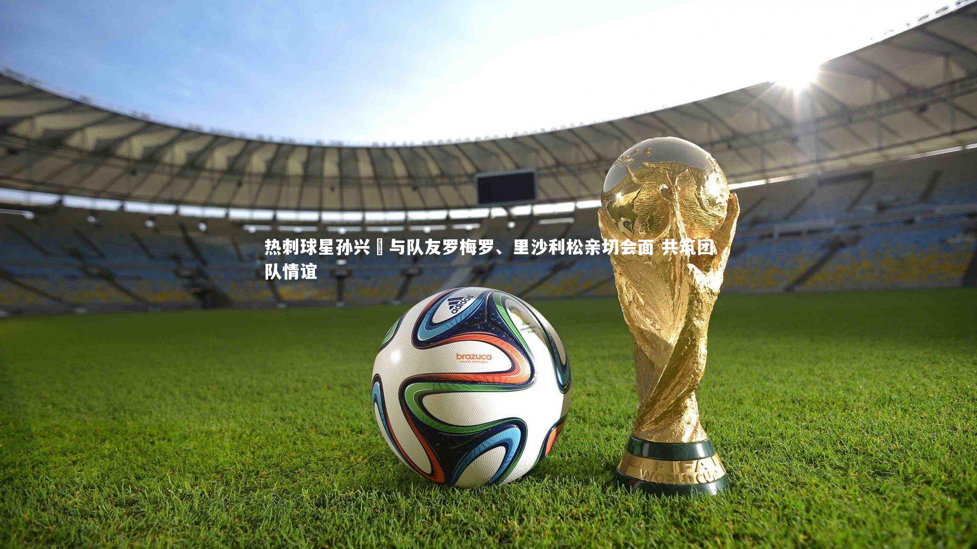九游会j9官网-热刺球星孙兴慜与队友罗梅罗、里沙利松亲切会面 共筑团队情谊