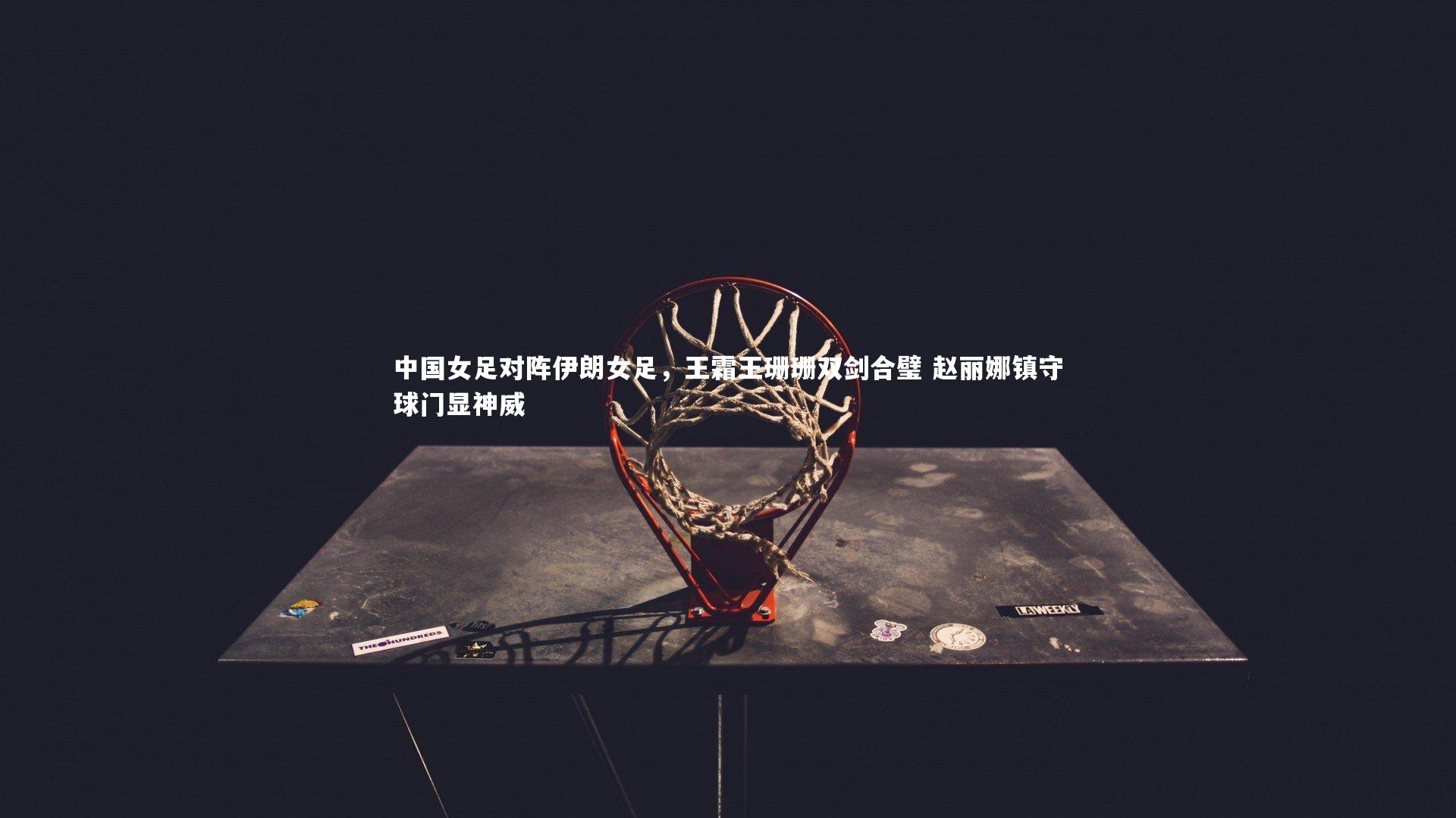 中国女足对阵伊朗女足，王霜王珊珊双剑合璧 赵丽娜镇守球门显神威
